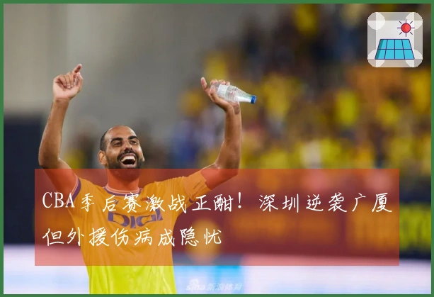 CBA季后赛激战正酣！深圳逆袭广厦但外援伤病成隐忧
